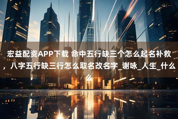 宏益配资APP下载 命中五行缺三个怎么起名补救，八字五行缺三行怎么取名改名字_谢咏_人生_什么