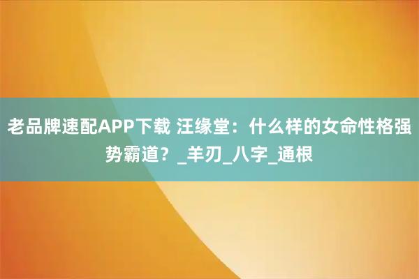 老品牌速配APP下载 汪缘堂：什么样的女命性格强势霸道？_羊刃_八字_通根