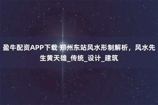 盈牛配资APP下载 郑州东站风水形制解析，风水先生黄天雄_传统_设计_建筑
