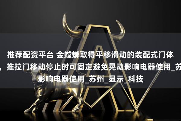 推荐配资平台 金螳螂取得平移滑动的装配式门体设计结构专利，推拉门移动停止时可固定避免晃动影响电器使用_苏州_显示_科技
