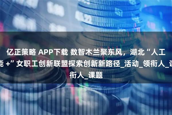 亿正策略 APP下载 数智木兰聚东风，湖北“人工智能 +”女职工创新联盟探索创新新路径_活动_领衔人_课题