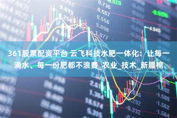 361股票配资平台 云飞科技水肥一体化：让每一滴水、每一份肥都不浪费_农业_技术_新疆棉