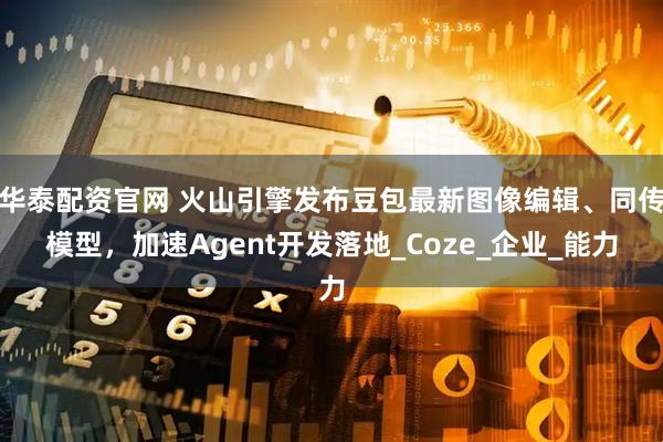 华泰配资官网 火山引擎发布豆包最新图像编辑、同传模型，加速Agent开发落地_Coze_企业_能力