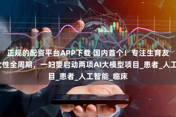 正规的配资平台APP下载 国内首个！专注生育友好，覆盖女性全周期，一妇婴启动两项AI大模型项目_患者_人工智能_临床