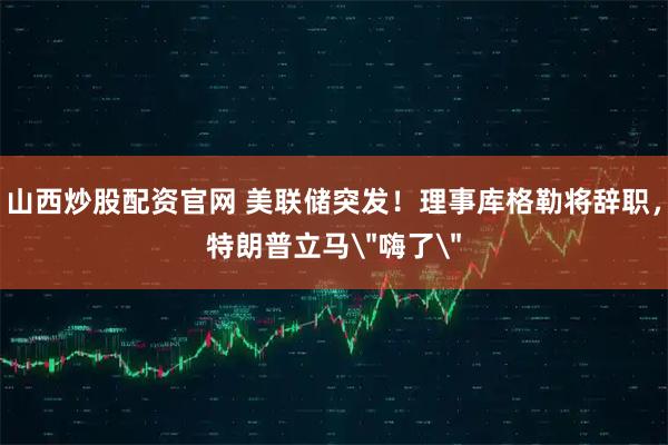 山西炒股配资官网 美联储突发！理事库格勒将辞职，特朗普立马＂嗨了＂