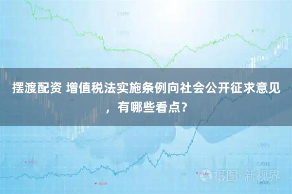 摆渡配资 增值税法实施条例向社会公开征求意见，有哪些看点？