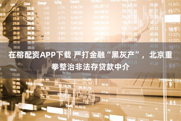 在榕配资APP下载 严打金融“黑灰产”，北京重拳整治非法存贷款中介