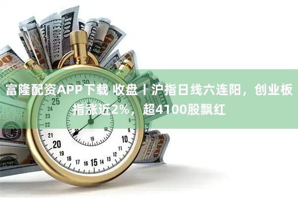 富隆配资APP下载 收盘丨沪指日线六连阳，创业板指涨近2%，超4100股飘红