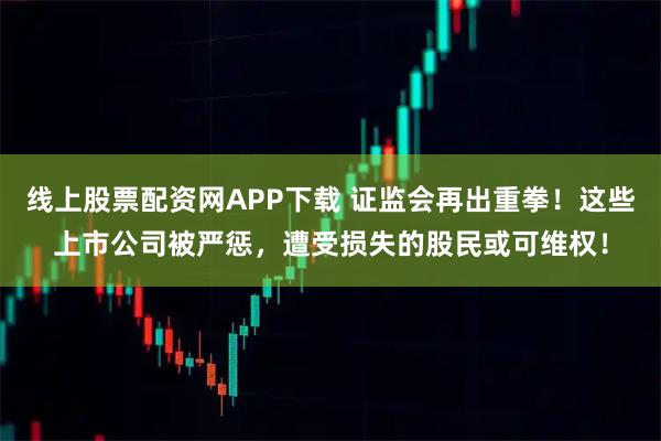 线上股票配资网APP下载 证监会再出重拳！这些上市公司被严惩，遭受损失的股民或可维权！