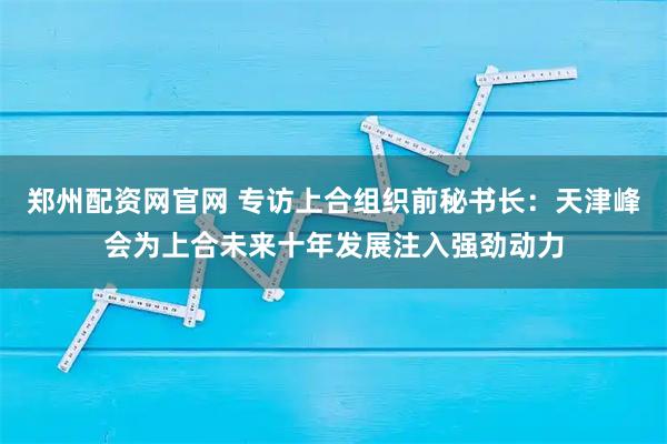 郑州配资网官网 专访上合组织前秘书长：天津峰会为上合未来十年发展注入强劲动力