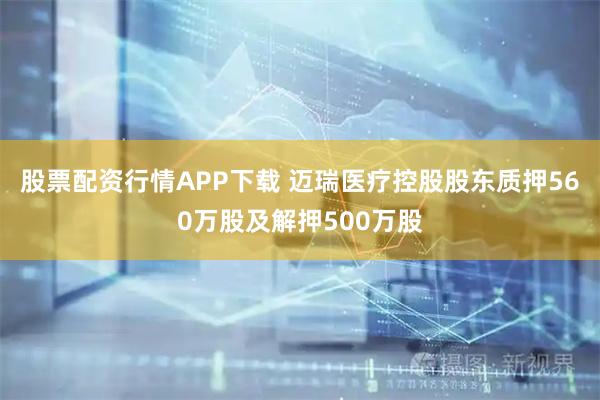 股票配资行情APP下载 迈瑞医疗控股股东质押560万股及解押500万股