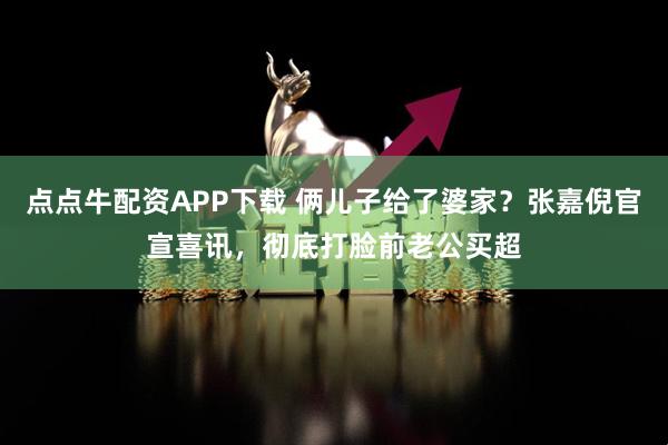 点点牛配资APP下载 俩儿子给了婆家？张嘉倪官宣喜讯，彻底打脸前老公买超