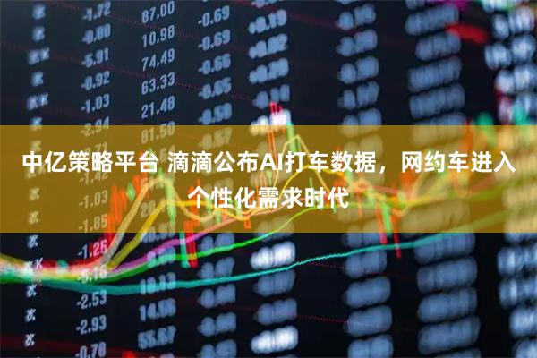 中亿策略平台 滴滴公布AI打车数据，网约车进入个性化需求时代